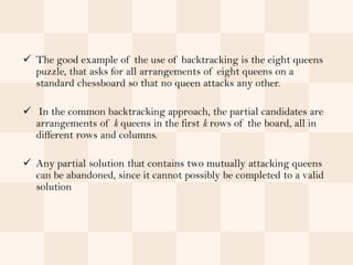  The good example of the use of backtracking is the eight queens
  puzzle, that asks for all arrangements of eight queens on a
  standard chessboard so that no queen attacks any other.

 In the common backtracking approach, the partial candidates are
  arrangements of k queens in the first k rows of the board, all in
  different rows and columns.

 Any partial solution that contains two mutually attacking queens
  can be abandoned, since it cannot possibly be completed to a valid
  solution
 