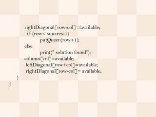 rightDiagonal[row-col]=!available;
          if (row< squares-1)
                putQueen(row+1);
        else
                print(" solution found”);
        column[col]=available;
         leftDiagonal[row+col]=available;
         rightDiagonal[row-col]= available;
    }
}
 