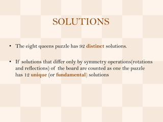SOLUTIONS

• The eight queens puzzle has 92 distinct solutions.

• If solutions that differ only by symmetry operations(rotations
  and reflections) of the board are counted as one the puzzle
  has 12 unique (or fundamental) solutions
 
