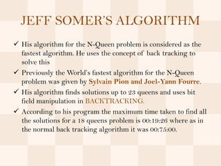 JEFF SOMER’S ALGORITHM
 His algorithm for the N-Queen problem is considered as the
  fastest algorithm. He uses the concept of back tracking to
  solve this
 Previously the World’s fastest algorithm for the N-Queen
  problem was given by Sylvain Pion and Joel-Yann Fourre.
 His algorithm finds solutions up to 23 queens and uses bit
  field manipulation in BACKTRACKING.
 According to his program the maximum time taken to find all
  the solutions for a 18 queens problem is 00:19:26 where as in
  the normal back tracking algorithm it was 00:75:00.
 