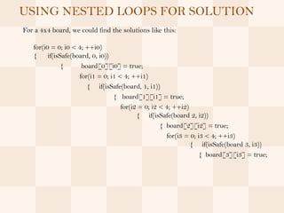 USING NESTED LOOPS FOR SOLUTION
For a 4x4 board, we could find the solutions like this:

   for(i0 = 0; i0 < 4; ++i0)
   { if(isSafe(board, 0, i0))
             {       board[0][i0] = true;
                    for(i1 = 0; i1 < 4; ++i1)
                       { if(isSafe(board, 1, i1))
                                 { board[1][i1] = true;
                                    for(i2 = 0; i2 < 4; ++i2)
                                          { if(isSafe(board 2, i2))
                                                   { board[2][i2] = true;
                                                     for(i3 = 0; i3 < 4; ++i3)
                                                              { if(isSafe(board 3, i3))
                                                                  { board[3][i3] = true;
 