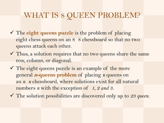 WHAT IS 8 QUEEN PROBLEM?

 The eight queens puzzle is the problem of placing
  eight chess queens on an 8 8 chessboard so that no two
  queens attack each other.
 Thus, a solution requires that no two queens share the same
  row, column, or diagonal.
 The eight queens puzzle is an example of the more
  general n-queens problem of placing n queens on
  an n n chessboard, where solutions exist for all natural
  numbers n with the exception of 1, 2 and 3.
 The solution possibilities are discovered only up to 23 queen.
 