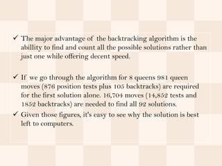  The major advantage of the backtracking algorithm is the
  abillity to find and count all the possible solutions rather than
  just one while offering decent speed.

 If we go through the algorithm for 8 queens 981 queen
  moves (876 position tests plus 105 backtracks) are required
  for the first solution alone. 16,704 moves (14,852 tests and
  1852 backtracks) are needed to find all 92 solutions.
 Given those figures, it's easy to see why the solution is best
  left to computers.
 