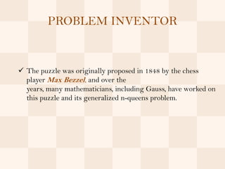 PROBLEM INVENTOR


 The puzzle was originally proposed in 1848 by the chess
  player Max Bezzel, and over the
  years, many mathematicians, including Gauss, have worked on
  this puzzle and its generalized n-queens problem.
 