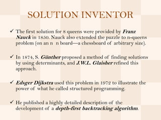 SOLUTION INVENTOR
 The first solution for 8 queens were provided by Franz
  Nauck in 1850. Nauck also extended the puzzle to n-queens
  problem (on an n n board—a chessboard of arbitrary size).

 In 1874, S. Günther proposed a method of finding solutions
  by using determinants, and J.W.L. Glaisher refined this
  approach.

 Edsger Dijkstra used this problem in 1972 to illustrate the
  power of what he called structured programming.

 He published a highly detailed description of the
  development of a depth-first backtracking algorithm.
 