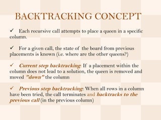 BACKTRACKING CONCEPT
 Each recursive call attempts to place a queen in a specific
column.

 For a given call, the state of the board from previous
placements is known (i.e. where are the other queens?)

 Current step backtracking: If a placement within the
column does not lead to a solution, the queen is removed and
moved "down" the column

 Previous step backtracking: When all rows in a column
have been tried, the call terminates and backtracks to the
previous call (in the previous column)
 