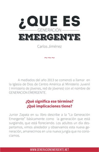 WWW.GENERACIONEMERGENTE.NET
	 A mediados del año 2013 se comenzó a llamar en
la Iglesia de Dios de Centro América al Ministerio Juvenil
( ministerio de jóvenes, red de jóvenes) con el nombre de
GENERACION EMERGENTE.
¿Què significa ese término?
¿Què implicaciones tiene?
Junior Zapata en su libro describe a la “La Generación
Emergente” básicamente como la generación que está
surgiendo, que está floreciendo. Los adultos un día des-
pertamos, vimos alrededor y observamos esta nueva ge-
neración, amanecimos en una nueva jungla que no cono-
cíamos.
Carlos Jiménez
~~~
emergente
¿QUE ES------------- GENERACIÓN -------------
 