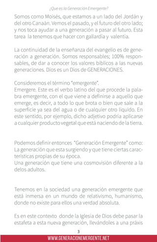 WWW.GENERACIONEMERGENTE.NET
3
¿Que es la Generación Emergente?
Somos como Moisés, que estamos a un lado del Jordán y
del otro Canaàn. Vemos el pasado, y el futuro del otro lado;
y nos toca ayudar a una generación a pasar al futuro. Esta
tarea la tenemos que hacer con gallardía y valentía.
La continuidad de la enseñanza del evangelio es de gene-
ración a generación. Somos responsables; 100% respon-
sables, de dar a conocer los valores bíblicos a las nuevas
generaciones. Dios es un Dios de GENERACIONES.
Consideremos el término “emergente”.
Emergere. Este es el verbo latino del que procede la pala-
bra emergente, con el que viene a definirse a aquello que
emerge, es decir, a todo lo que brota o bien que sale a la
superficie ya sea del agua o de cualquier otro líquido. En
este sentido, por ejemplo, dicho adjetivo podría aplicarse
a cualquier producto vegetal que está naciendo de la tierra.
Podemos definir entonces “Generación Emergente” como:
La generación que esta surgiendo y que tiene ciertas carac-
terísticas propias de su época.
Una generación que tiene una cosmovisiòn diferente a la
delos adultos.
Tenemos en la sociedad una generación emergente que
está inmersa en un mundo de relativismo, humanismo,
donde no existe para ellos una verdad absoluta.
Es en este contexto donde la Iglesia de Dios debe pasar la
estafeta a esta nueva generación, llevándoles a una pràxis
 