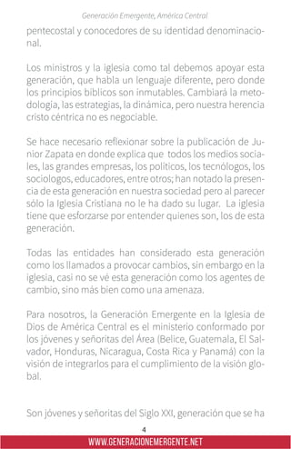 4
Generación Emergente, América Central
WWW.GENERACIONEMERGENTE.NET
pentecostal y conocedores de su identidad denominacio-
nal.
Los ministros y la iglesia como tal debemos apoyar esta
generación, que habla un lenguaje diferente, pero donde
los principios bíblicos son inmutables. Cambiará la meto-
dología, las estrategias, la dinámica, pero nuestra herencia
cristo céntrica no es negociable.
Se hace necesario reflexionar sobre la publicación de Ju-
nior Zapata en donde explica que todos los medios socia-
les, las grandes empresas, los políticos, los tecnólogos, los
sociologos, educadores, entre otros; han notado la presen-
cia de esta generación en nuestra sociedad pero al parecer
sólo la Iglesia Cristiana no le ha dado su lugar. La iglesia
tiene que esforzarse por entender quienes son, los de esta
generación.
Todas las entidades han considerado esta generación
como los llamados a provocar cambios, sin embargo en la
iglesia, casi no se vé esta generación como los agentes de
cambio, sino más bien como una amenaza.
Para nosotros, la Generación Emergente en la Iglesia de
Dios de América Central es el ministerio conformado por
los jóvenes y señoritas del Área (Belice, Guatemala, El Sal-
vador, Honduras, Nicaragua, Costa Rica y Panamá) con la
visión de integrarlos para el cumplimiento de la visión glo-
bal.
Son jóvenes y señoritas del Siglo XXI, generación que se ha
 