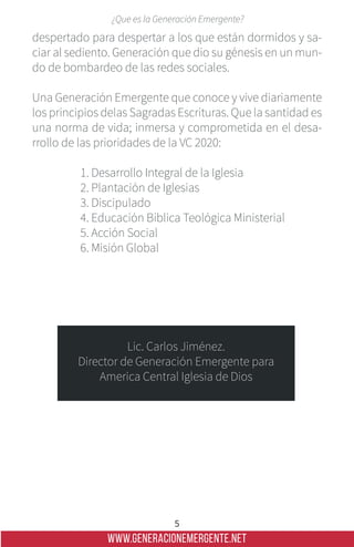 WWW.GENERACIONEMERGENTE.NET
5
¿Que es la Generación Emergente?
despertado para despertar a los que están dormidos y sa-
ciar al sediento. Generación que dio su génesis en un mun-
do de bombardeo de las redes sociales.
Una Generación Emergente que conoce y vive diariamente
los principios delas Sagradas Escrituras. Que la santidad es
una norma de vida; inmersa y comprometida en el desa-
rrollo de las prioridades de la VC 2020:
1. Desarrollo Integral de la Iglesia
2. Plantación de Iglesias
3. Discipulado
4. Educación Bíblica Teológica Ministerial
5. Acción Social
6. Misión Global
Lic. Carlos Jiménez.
Director de Generación Emergente para
America Central Iglesia de Dios
 