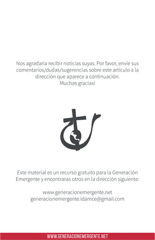 WWW.GENERACIONEMERGENTE.NET
Nos agradaría recibir noticias suyas. Por favor, envíe sus
comentarios/dudas/sugerencias sobre este artículo a la
dirección que aparece a continuación.
Muchas gracias!
Este material es un recurso gratuito para la Generación
Emergente y encontraras otros en la dirección siguiente:
www.generacionemergente.net
generacionemergente.idamce@gmail.com
 