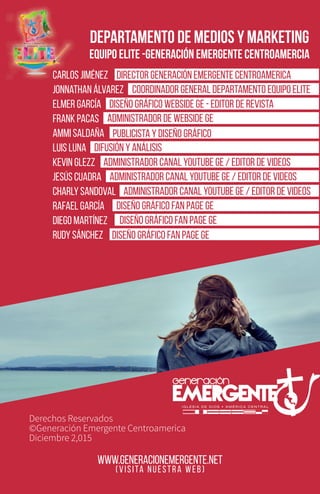 www.generacionemergente.net
Derechos Reservados
©Generación Emergente Centroamerica
Diciembre 2,015
(VISITA NUESTRA WEB)
DEPARTAMENTO DE MEDIOS Y MARKETING
EQUIPO ELITE -GENERACIÓN EMERGENTE CENTROAMERCIA
Director Generación Emergente Centroamericacarlos jiménez
Jonnathan Álvarez
Elmer García
Frank Pacas
Ammi saldaña
luis luna
kevin glezz
jesús cuadra
charly sandoval
rafael garcía
diego martínez
rudy sánchez
coordinador general departamento equipo elite
DIseño gráfico webside ge - editor de revista
administrador de webside ge
publicista y diseño gráfico
difusión y análisis
administrador canal youtube ge / editor de videos
administrador canal youtube ge / editor de videos
administrador canal youtube ge / editor de videos
Diseño Gráfico fan page ge
Diseño Gráfico fan page ge
Diseño Gráfico fan page ge
 