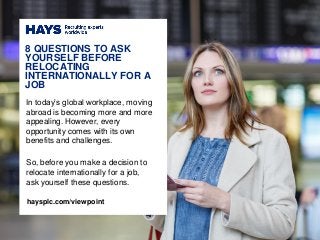 In today’s global workplace, moving
abroad is becoming more and more
appealing. However, every
opportunity comes with its own
benefits and challenges.
So, before you make a decision to
relocate internationally for a job,
ask yourself these questions.
8 QUESTIONS TO ASK
YOURSELF BEFORE
RELOCATING
INTERNATIONALLY FOR A
JOB
haysplc.com/viewpoint
 