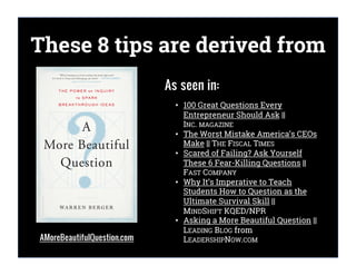 AMoreBeautifulQuestion.com
As seen in:
• 100 Great Questions Every
Entrepreneur Should Ask ||
INC. MAGAZINE
• The Worst Mistake America’s CEOs
Make || THE FISCAL TIMES
• Scared of Failing? Ask Yourself
These 6 Fear-Killing Questions ||
FAST COMPANY
• Why It’s Imperative to Teach
Students How to Question as the
Ultimate Survival Skill ||
MINDSHIFT KQED/NPR
• Asking a More Beautiful Question ||
LEADING BLOG from
LEADERSHIPNOW.COM