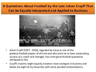 8 Quotations About Football by the Late Johan Cruyff That
Can be Equally Interpreted and Applied to Business
• Johan Cruyff (1947 - 2016), regarded by many as one of the
greatest football players of all time and who went on to have outstanding
success as a coach and manager, has some great football quotations
attributed to him.
• Cruyff's maxims might equally, however, have analogies in business and
below are eight of my favourites with some possible interpretations.
Johan Cruyff 1947 - 2016
 