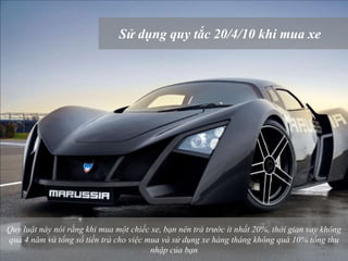 Sử dụng quy tắc 20/4/10 khi mua xe
Quy luật này nói rằng khi mua một chiếc xe, bạn nên trả trước ít nhất 20%, thời gian vay không
quá 4 năm và tổng số tiền trả cho việc mua và sử dụng xe hàng tháng không quá 10% tổng thu
nhập của bạn
 