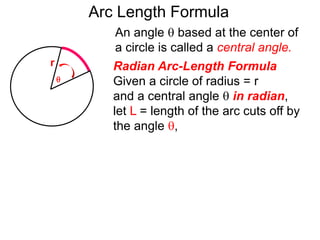 Radian Arc-Length Formula
Given a circle of radius = r
and a central angle  in radian,
let L = length of the arc cuts off by
the angle ,
An angle  based at the center of
a circle is called a central angle.
r
Arc Length Formula

 