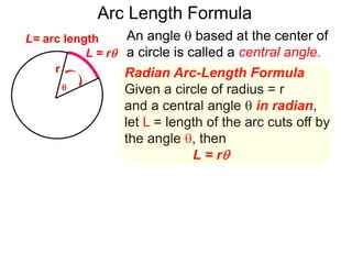 Radian Arc-Length Formula
Given a circle of radius = r
and a central angle  in radian,
let L = length of the arc cuts off by
the angle , then
L = r
An angle  based at the center of
a circle is called a central angle.
r
Arc Length Formula

L = r
L= arc length
 