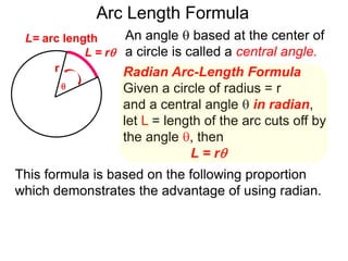 Radian Arc-Length Formula
Given a circle of radius = r
and a central angle  in radian,
let L = length of the arc cuts off by
the angle , then
L = r
An angle  based at the center of
a circle is called a central angle.
r
Arc Length Formula

L = r
L= arc length
This formula is based on the following proportion
which demonstrates the advantage of using radian.
 