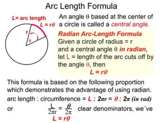 Radian Arc-Length Formula
Given a circle of radius = r
and a central angle  in radian,
let L = length of the arc cuts off by
the angle , then
L = r
An angle  based at the center of
a circle is called a central angle.
r
Arc Length Formula

L = r
L= arc length
This formula is based on the following proportion
which demonstrates the advantage of using radian.
arc length : circumference = L : 2πr =  : 2π (in rad)
2πr
L =
2π
or clear denominators, we´ve
L = r
 
