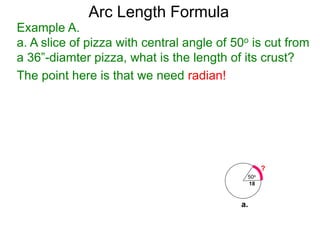 Arc Length Formula
Example A.
a. A slice of pizza with central angle of 50o is cut from
a 36”-diamter pizza, what is the length of its crust?
The point here is that we need radian!
50o
18
?
a.
 