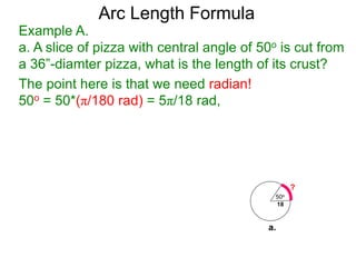 Arc Length Formula
Example A.
a. A slice of pizza with central angle of 50o is cut from
a 36”-diamter pizza, what is the length of its crust?
The point here is that we need radian!
50o = 50*(π/180 rad) = 5π/18 rad,
50o
18
?
a.
 