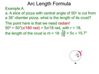 Arc Length Formula
Example A.
a. A slice of pizza with central angle of 50o is cut from
a 36”-diamter pizza, what is the length of its crust?
The point here is that we need radian!
50o = 50*(π/180 rad) = 5π/18 rad, with r = 18,
the length of the crust is r = 18·
5π
18 = 5π  15.7"
50o
18
?
a.
 