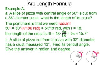 Arc Length Formula
b. A slice of pizza cut from a pizza with 32” diameter
has a crust measured 12”. Find its central angle.
Give the answer in radian and degree.
Example A.
a. A slice of pizza with central angle of 50o is cut from
a 36”-diamter pizza, what is the length of its crust?
The point here is that we need radian!
50o = 50*(π/180 rad) = 5π/18 rad, with r = 18,
the length of the crust is r = 18·
5π
18 = 5π  15.7"
50o
18
?
16
?
12
a. b.
 
