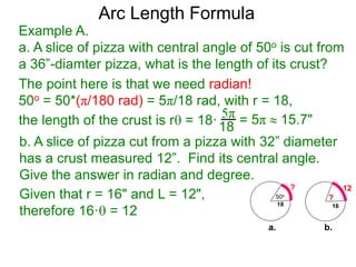 Arc Length Formula
Given that r = 16" and L = 12",
therefore 16· = 12
b. A slice of pizza cut from a pizza with 32” diameter
has a crust measured 12”. Find its central angle.
Give the answer in radian and degree.
Example A.
a. A slice of pizza with central angle of 50o is cut from
a 36”-diamter pizza, what is the length of its crust?
The point here is that we need radian!
50o = 50*(π/180 rad) = 5π/18 rad, with r = 18,
the length of the crust is r = 18·
5π
18 = 5π  15.7"
50o
18
?
16
?
12
a. b.
 