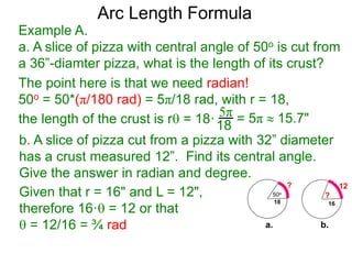 Arc Length Formula
Given that r = 16" and L = 12",
therefore 16· = 12 or that
 = 12/16 = ¾ rad
b. A slice of pizza cut from a pizza with 32” diameter
has a crust measured 12”. Find its central angle.
Give the answer in radian and degree.
Example A.
a. A slice of pizza with central angle of 50o is cut from
a 36”-diamter pizza, what is the length of its crust?
The point here is that we need radian!
50o = 50*(π/180 rad) = 5π/18 rad, with r = 18,
the length of the crust is r = 18·
5π
18 = 5π  15.7"
50o
18
?
16
?
12
a. b.
 