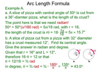 Arc Length Formula
Given that r = 16" and L = 12",
therefore 16· = 12 or that
 = 12/16 = ¾ rad
b. A slice of pizza cut from a pizza with 32” diameter
has a crust measured 12”. Find its central angle.
Give the answer in radian and degree.
180o
π
135o
πin degree,  = ¾ rad = ¾ * = ≈ 43.0o
Example A.
a. A slice of pizza with central angle of 50o is cut from
a 36”-diamter pizza, what is the length of its crust?
The point here is that we need radian!
50o = 50*(π/180 rad) = 5π/18 rad, with r = 18,
the length of the crust is r = 18·
5π
18 = 5π  15.7"
50o
18
?
16
?
12
a. b.
 