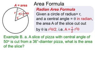 r

A = area Area Formula
Radian Area Formula
Given a circle of radius= r,
and a central angle =  in radian,
the area A of the slice cut out
by  is r2/2, i.e. A = r21
2
A= r21
2
Example B. a. A slice of pizza with central angle of
50o is cut from a 36”-diamter pizza, what is the area
of the slice?
 