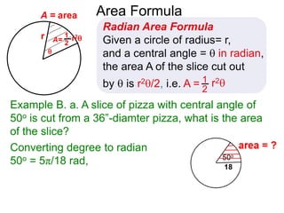 r

A = area
Converting degree to radian
50o = 5π/18 rad,
Area Formula
Radian Area Formula
Given a circle of radius= r,
and a central angle =  in radian,
the area A of the slice cut out
by  is r2/2, i.e. A = r21
2
A= r21
2
Example B. a. A slice of pizza with central angle of
50o is cut from a 36”-diamter pizza, what is the area
of the slice?
 