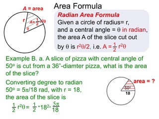 r

A = area
Converting degree to radian
50o = 5π/18 rad, with r = 18,
the area of the slice is
5π
18
Area Formula
Radian Area Formula
Given a circle of radius= r,
and a central angle =  in radian,
the area A of the slice cut out
by  is r2/2, i.e. A = r21
2
1
2
A= r21
2
r2= *182*
1
2
Example B. a. A slice of pizza with central angle of
50o is cut from a 36”-diamter pizza, what is the area
of the slice?
 