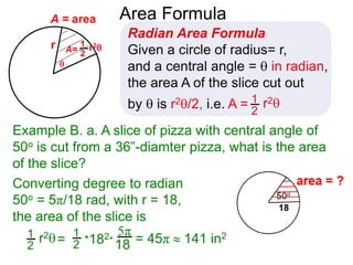 r

A = area
Converting degree to radian
50o = 5π/18 rad, with r = 18,
the area of the slice is
5π
18
Area Formula
Radian Area Formula
Given a circle of radius= r,
and a central angle =  in radian,
the area A of the slice cut out
by  is r2/2, i.e. A = r21
2
1
2
A= r21
2
r2= *182*
1
2
Example B. a. A slice of pizza with central angle of
50o is cut from a 36”-diamter pizza, what is the area
of the slice?
= 45π  141 in2
 
