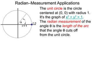 Radian–Measurement Applications

r = 1
The unit circle is the circle
centered at (0, 0) with radius 1.
It's the graph of x2 + y2 = 1.
The radian measurement of the
angle  is the length of the arc
that the angle  cuts off
from the unit circle.
(1, 0)
 