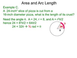 Area and Arc Length
Example C.
A 24-inch2 slice of pizza is cut from a
16-inch diameter pizza, what is the length of its crust?
Need the angle . A = 24, r = 8, and A = r2/2
hence 24 = 82/2 = 64/2
24 = 32  ¾ rad = 
 