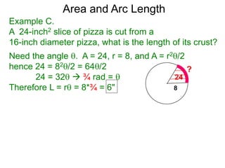 Area and Arc Length
Example C.
A 24-inch2 slice of pizza is cut from a
16-inch diameter pizza, what is the length of its crust?
Need the angle . A = 24, r = 8, and A = r2/2
hence 24 = 82/2 = 64/2
24 = 32  ¾ rad = 
Therefore L = r = 8*¾ = 6"
 