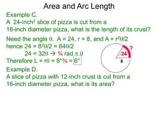 Area and Arc Length
Example C.
A 24-inch2 slice of pizza is cut from a
16-inch diameter pizza, what is the length of its crust?
Need the angle . A = 24, r = 8, and A = r2/2
hence 24 = 82/2 = 64/2
24 = 32  ¾ rad = 
Therefore L = r = 8*¾ = 6"
Example D.
A slice of pizza with 12-inch crust is cut from a
16-inch diameter pizza, what is its area?
 