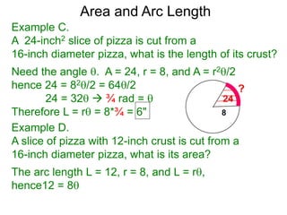 Area and Arc Length
Example C.
A 24-inch2 slice of pizza is cut from a
16-inch diameter pizza, what is the length of its crust?
Need the angle . A = 24, r = 8, and A = r2/2
hence 24 = 82/2 = 64/2
24 = 32  ¾ rad = 
Therefore L = r = 8*¾ = 6"
Example D.
A slice of pizza with 12-inch crust is cut from a
16-inch diameter pizza, what is its area?
The arc length L = 12, r = 8, and L = r,
hence12 = 8
 