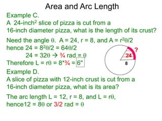 Area and Arc Length
Example C.
A 24-inch2 slice of pizza is cut from a
16-inch diameter pizza, what is the length of its crust?
Need the angle . A = 24, r = 8, and A = r2/2
hence 24 = 82/2 = 64/2
24 = 32  ¾ rad = 
Therefore L = r = 8*¾ = 6"
Example D.
A slice of pizza with 12-inch crust is cut from a
16-inch diameter pizza, what is its area?
The arc length L = 12, r = 8, and L = r,
hence12 = 8 or 3/2 rad = 
 