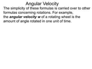 The simplicity of these formulas is carried over to other
formulas concerning rotations. For example,
the angular velocity w of a rotating wheel is the
amount of angle rotated in one unit of time.
Angular Velocity
 