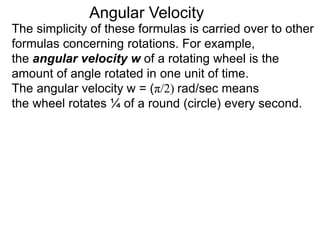The simplicity of these formulas is carried over to other
formulas concerning rotations. For example,
the angular velocity w of a rotating wheel is the
amount of angle rotated in one unit of time.
The angular velocity w = (π/2) rad/sec means
the wheel rotates ¼ of a round (circle) every second.
Angular Velocity
 