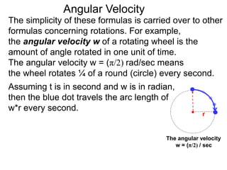 The simplicity of these formulas is carried over to other
formulas concerning rotations. For example,
the angular velocity w of a rotating wheel is the
amount of angle rotated in one unit of time.
The angular velocity w = (π/2) rad/sec means
the wheel rotates ¼ of a round (circle) every second.
The angular velocity
w = (π/2) / sec
Assuming t is in second and w is in radian,
then the blue dot travels the arc length of
w*r every second.
Angular Velocity
r
 