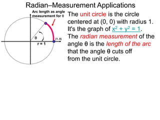 Arc length as angle
measurement for 
Radian–Measurement Applications

r = 1
The unit circle is the circle
centered at (0, 0) with radius 1.
It's the graph of x2 + y2 = 1.
The radian measurement of the
angle  is the length of the arc
that the angle  cuts off
from the unit circle.
(1, 0)
 