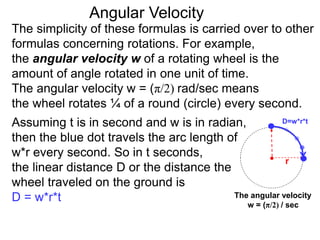 The simplicity of these formulas is carried over to other
formulas concerning rotations. For example,
the angular velocity w of a rotating wheel is the
amount of angle rotated in one unit of time.
The angular velocity w = (π/2) rad/sec means
the wheel rotates ¼ of a round (circle) every second.
The angular velocity
w = (π/2) / sec
Assuming t is in second and w is in radian,
then the blue dot travels the arc length of
w*r every second. So in t seconds,
the linear distance D or the distance the
wheel traveled on the ground is
D = w*r*t
Angular Velocity
D=w*r*t
r
 
