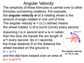 The simplicity of these formulas is carried over to other
formulas concerning rotations. For example,
the angular velocity w of a rotating wheel is the
amount of angle rotated in one unit of time.
The angular velocity w = (π/2) rad/sec means
the wheel rotates ¼ of a round (circle) every second.
The angular velocity
w = (π/2) / sec
Assuming t is in second and w is in radian,
then the blue dot travels the arc length of
w*r every second. So in t seconds,
the linear distance D or the distance the
wheel traveled on the ground is
D = w*r*t
and the dial have swiped over an area of
A = ½ w*r2*t.
Angular Velocity
D=w*r*t
A =½ w*r2 *t
r
 