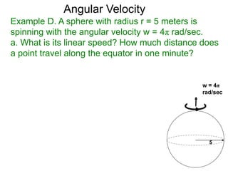 Example D. A sphere with radius r = 5 meters is
spinning with the angular velocity w = 4π rad/sec.
a. What is its linear speed? How much distance does
a point travel along the equator in one minute?
Angular Velocity
5
w = 4π
rad/sec
 