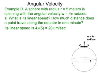 Example D. A sphere with radius r = 5 meters is
spinning with the angular velocity w = 4π rad/sec.
a. What is its linear speed? How much distance does
a point travel along the equator in one minute?
Angular Velocity
5
w = 4π
rad/sec
Its linear speed is 4π(5) = 20π m/sec
 