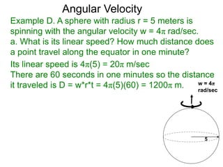 Example D. A sphere with radius r = 5 meters is
spinning with the angular velocity w = 4π rad/sec.
a. What is its linear speed? How much distance does
a point travel along the equator in one minute?
Angular Velocity
5
w = 4π
rad/sec
Its linear speed is 4π(5) = 20π m/sec
There are 60 seconds in one minutes so the distance
it traveled is D = w*r*t = 4π(5)(60) = 1200π m.
 